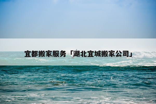 宜都搬家服务「湖北宜城搬家公司」