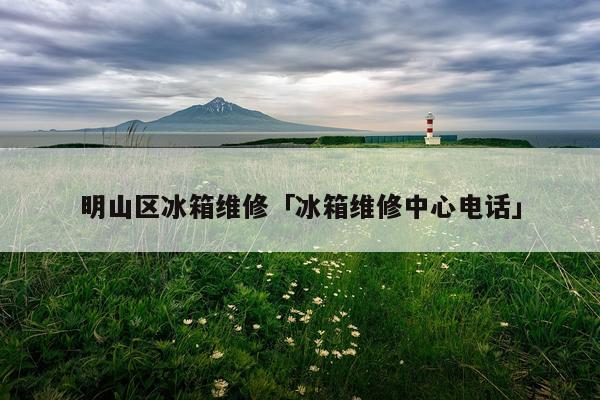 明山区冰箱维修「冰箱维修中心电话」