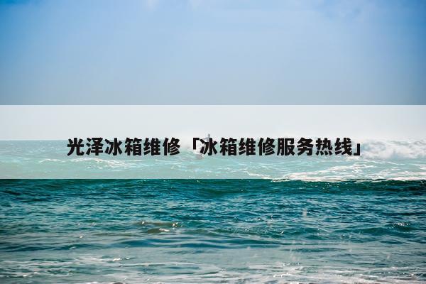 光泽冰箱维修「冰箱维修服务热线」