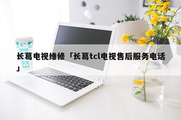 长葛电视维修「长葛tcl电视售后服务电话」