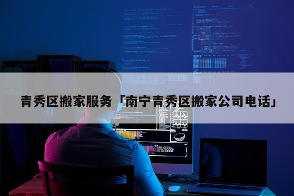 青秀区搬家服务「南宁青秀区搬家公司电话」