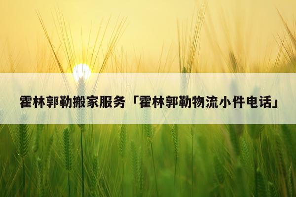霍林郭勒搬家服务「霍林郭勒物流小件电话」