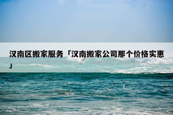 汉南区搬家服务「汉南搬家公司那个价格实惠」