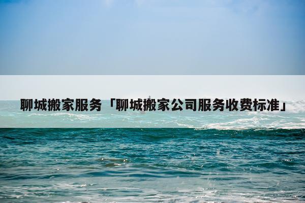 聊城搬家服务「聊城搬家公司服务收费标准」