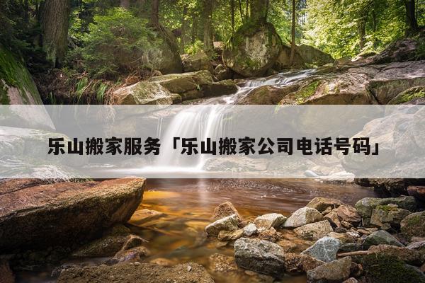乐山搬家服务「乐山搬家公司电话号码」
