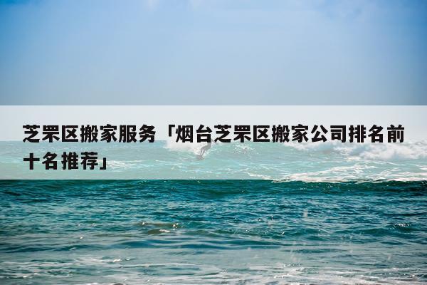 芝罘区搬家服务「烟台芝罘区搬家公司排名前十名推荐」