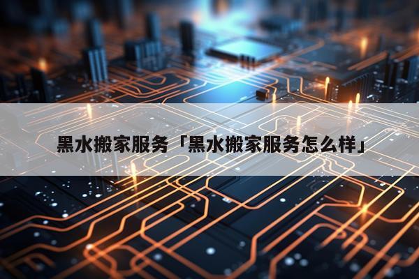 黑水搬家服务「黑水搬家服务怎么样」