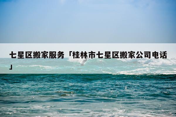 七星区搬家服务「桂林市七星区搬家公司电话」