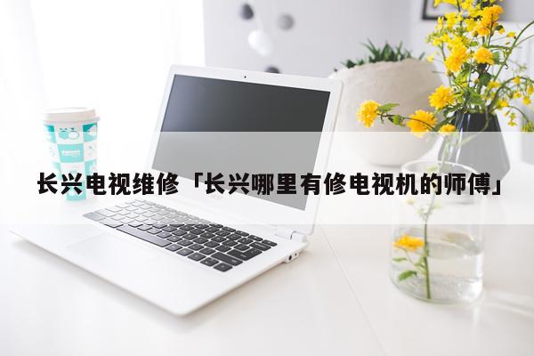 长兴电视维修「长兴哪里有修电视机的师傅」
