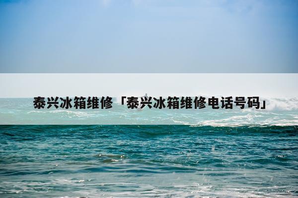 泰兴冰箱维修「泰兴冰箱维修电话号码」