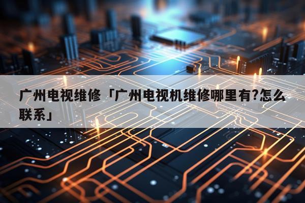 广州电视维修「广州电视机维修哪里有?怎么联系」