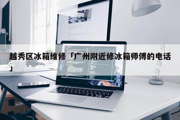 越秀区冰箱维修「广州附近修冰箱师傅的电话」