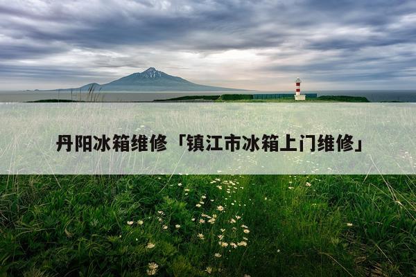 丹阳冰箱维修「镇江市冰箱上门维修」