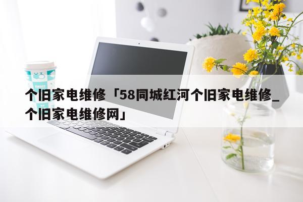个旧家电维修「58同城红河个旧家电维修_个旧家电维修网」