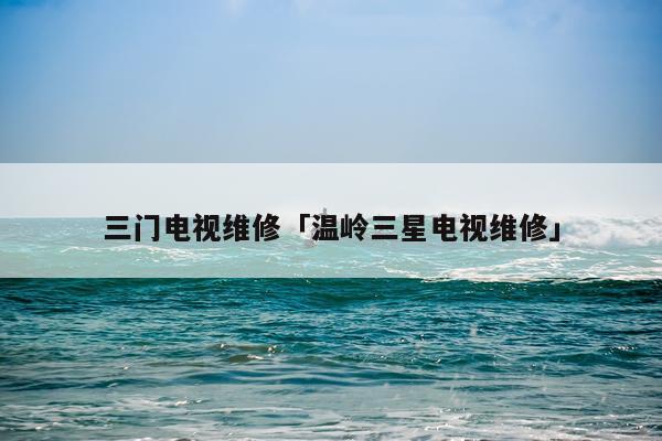 三门电视维修「温岭三星电视维修」