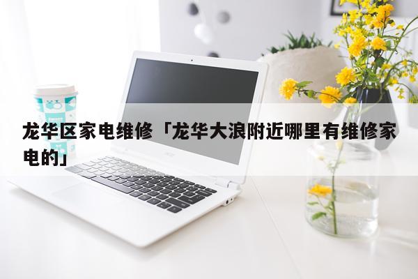 龙华区家电维修「龙华大浪附近哪里有维修家电的」