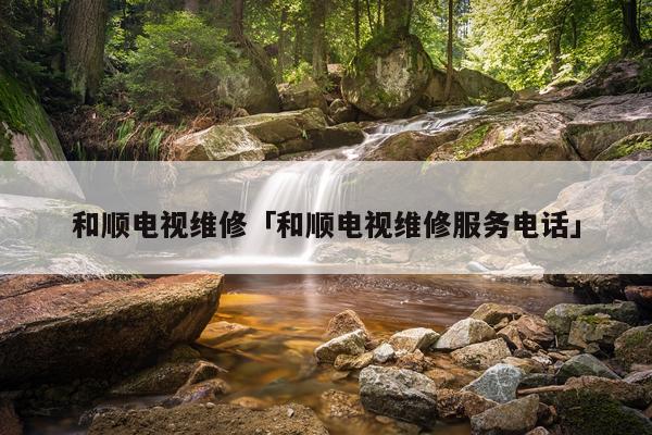和顺电视维修「和顺电视维修服务电话」