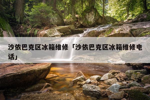 沙依巴克区冰箱维修「沙依巴克区冰箱维修电话」