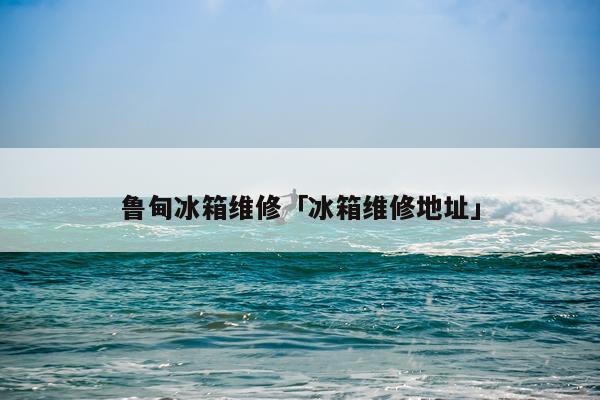 鲁甸冰箱维修「冰箱维修地址」