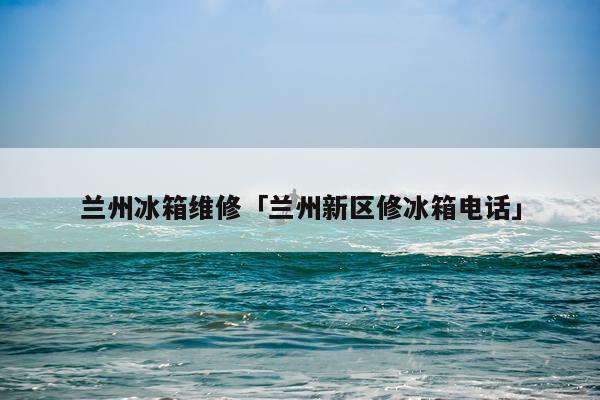 兰州冰箱维修「兰州新区修冰箱电话」