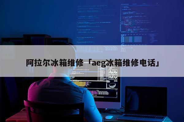 阿拉尔冰箱维修「aeg冰箱维修电话」