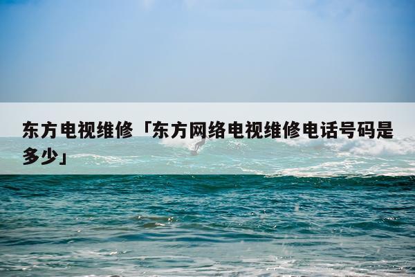 东方电视维修「东方网络电视维修电话号码是多少」