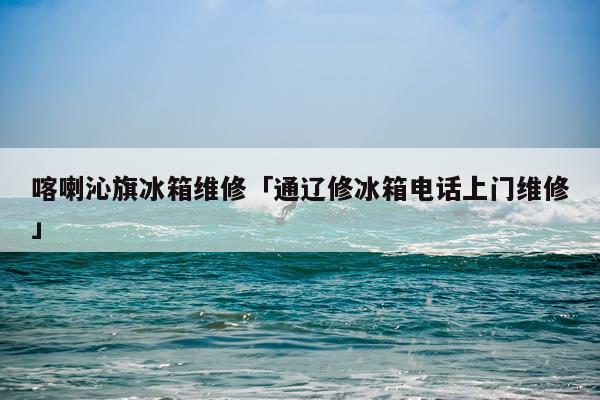 喀喇沁旗冰箱维修「通辽修冰箱电话上门维修」
