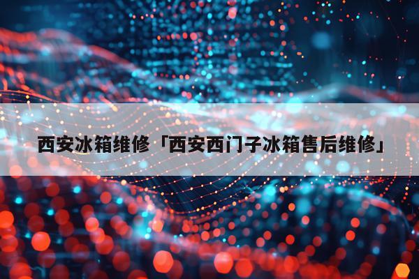 西安冰箱维修「西安西门子冰箱售后维修」