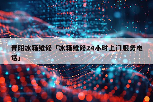 青阳冰箱维修「冰箱维修24小时上门服务电话」