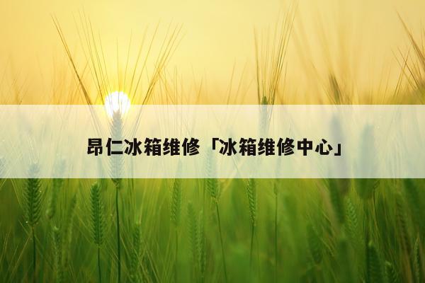 昂仁冰箱维修「冰箱维修中心」