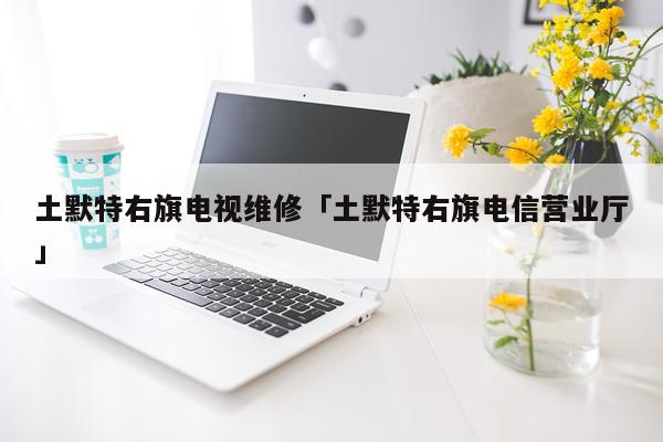 土默特右旗电视维修「土默特右旗电信营业厅」