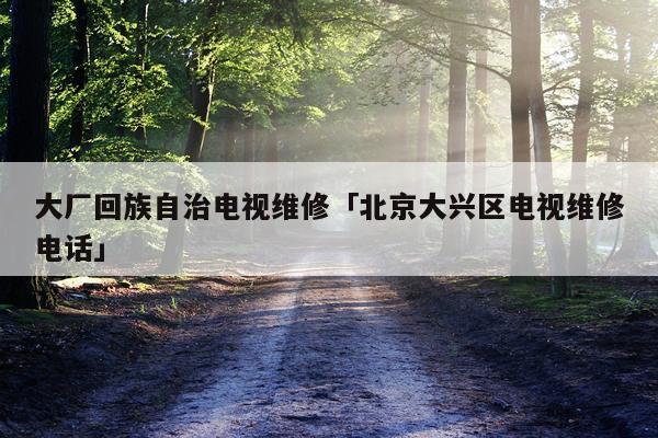 大厂回族自治电视维修「北京大兴区电视维修电话」