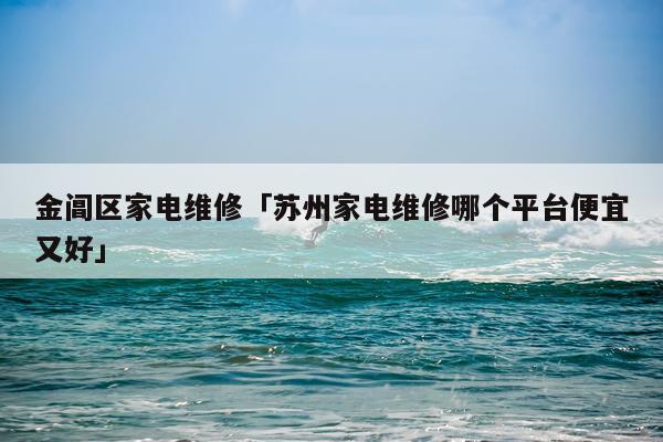 金阊区家电维修「苏州家电维修哪个平台便宜又好」