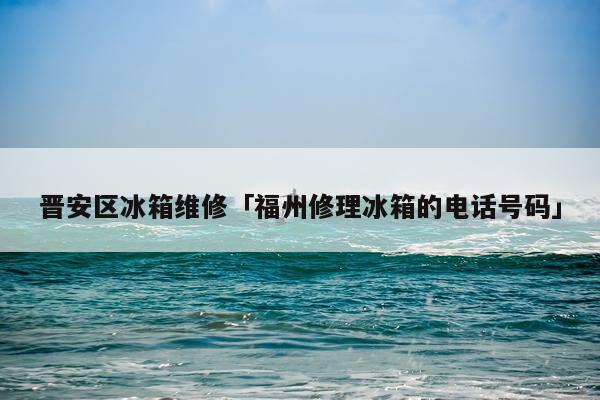 晋安区冰箱维修「福州修理冰箱的电话号码」