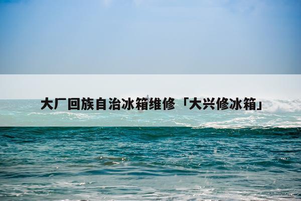 大厂回族自治冰箱维修「大兴修冰箱」