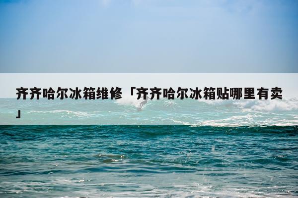 齐齐哈尔冰箱维修「齐齐哈尔冰箱贴哪里有卖」