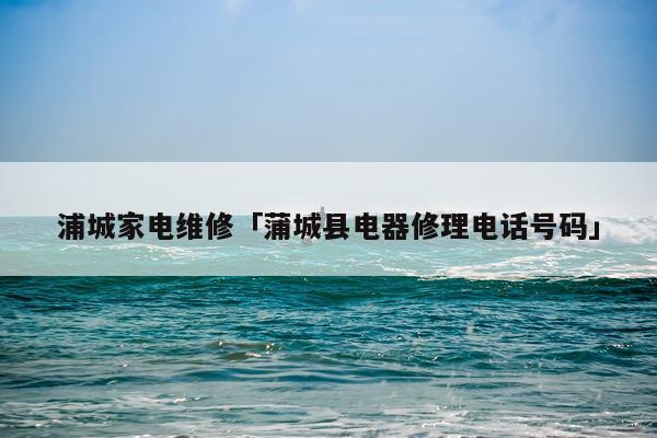 浦城家电维修「蒲城县电器修理电话号码」