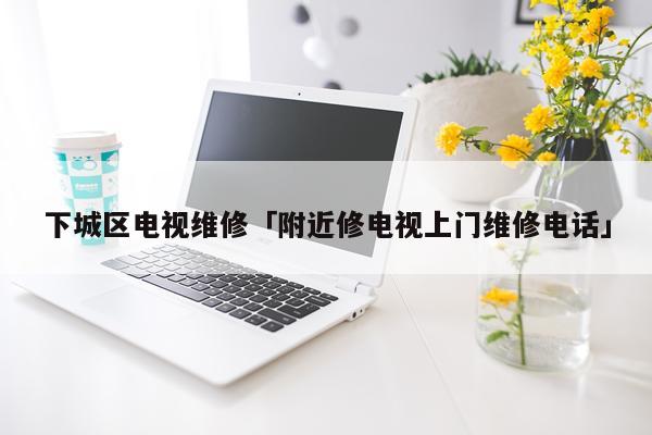 下城区电视维修「附近修电视上门维修电话」