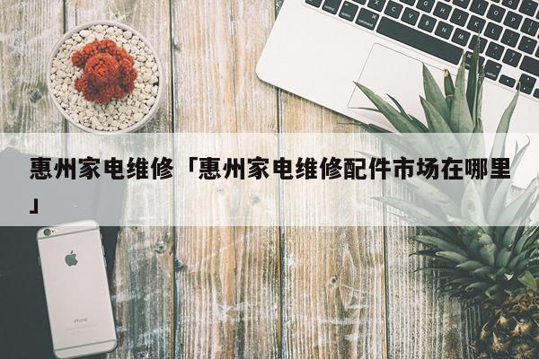 惠州家电维修「惠州家电维修配件市场在哪里」